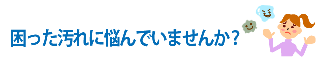 困った汚れに悩んでいませんか？